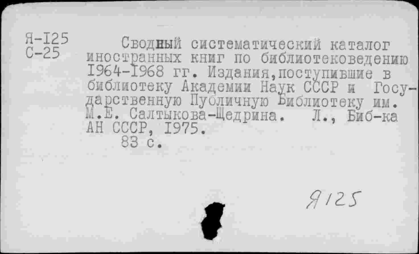 ﻿5 ^25 Сводный систематический каталог иностранных книг по библиотековедению 1964-1968 гг. Издания,поступившие в библиотеку Академии Наук СССР и Государственную Публичную Библиотеку им.
.Е. Салтыкова-Щедрина. Л., Биб-ка
м<
АН СССР, 1975.
83 с.